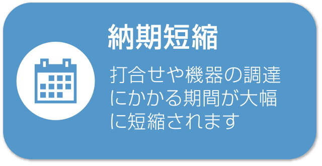 納期短縮 打合せや機器の調達にかかる期間が大幅に短縮されます